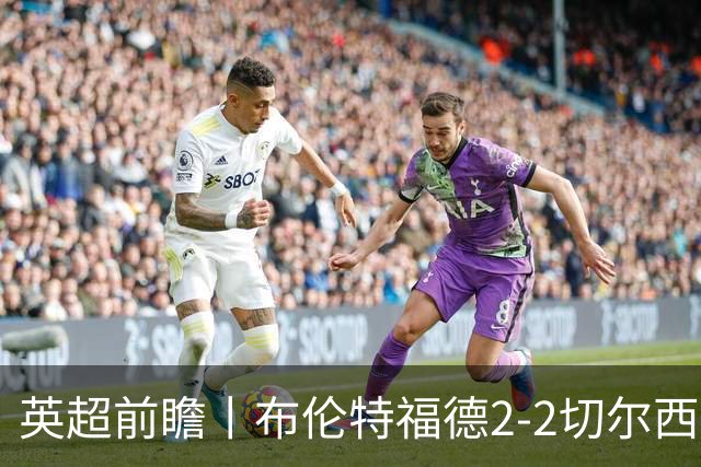 英超前瞻丨布伦特福德2-2切尔西：锋线猛将缺阵，龙哥战术遇难题